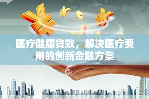 关山医疗健康贷款，解决医疗费用的创新金融方案